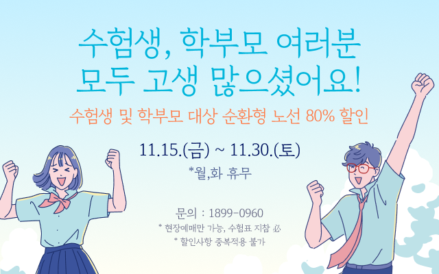 수험생, 학부모 여러분 모두 고생 많으셨어요!
- 기간 : 11.15.(금) ~ 11.30.(토) * 월, 화 휴무
- 수험생 및 학부모 대상 순환형 노선 80% 할인

문의 : 1899-0960
* 현장예매만 가능, 수험표 지참 必