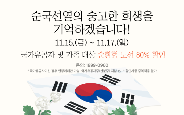 순국선열의 숭고한 희생을 기억하겠습니다!
- 기간: 11.15.(금) ~ 11. 17.(일)
- 국가유공자 및 가족 대상 순환형 노선 80% 할인

문의 : 1899-0960
* 국가유공자이신 경우 현장예매만 가능, 국가유공자증(신분증) 지참 必
* 할인사항 중복적용 불가